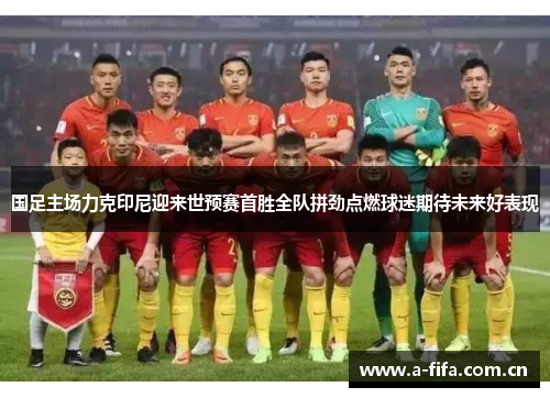 国足主场力克印尼迎来世预赛首胜全队拼劲点燃球迷期待未来好表现
